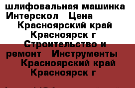 шлифовальная машинка Интерскол › Цена ­ 1 800 - Красноярский край, Красноярск г. Строительство и ремонт » Инструменты   . Красноярский край,Красноярск г.